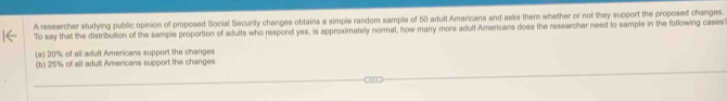 A researcher studying public opinion of proposed Social Security changes obtains a simple random sample of 50 adult Americans and asks them whether or not they support the proposed changes.
To say that the distribution of the sample proportion of adults who respond yes, is approximately normal, how many more adult Americans does the researcher need to sample in the following cases
(a) 20% of all adult Americans support the changes
(b) 25% of all adult Americans support the changes