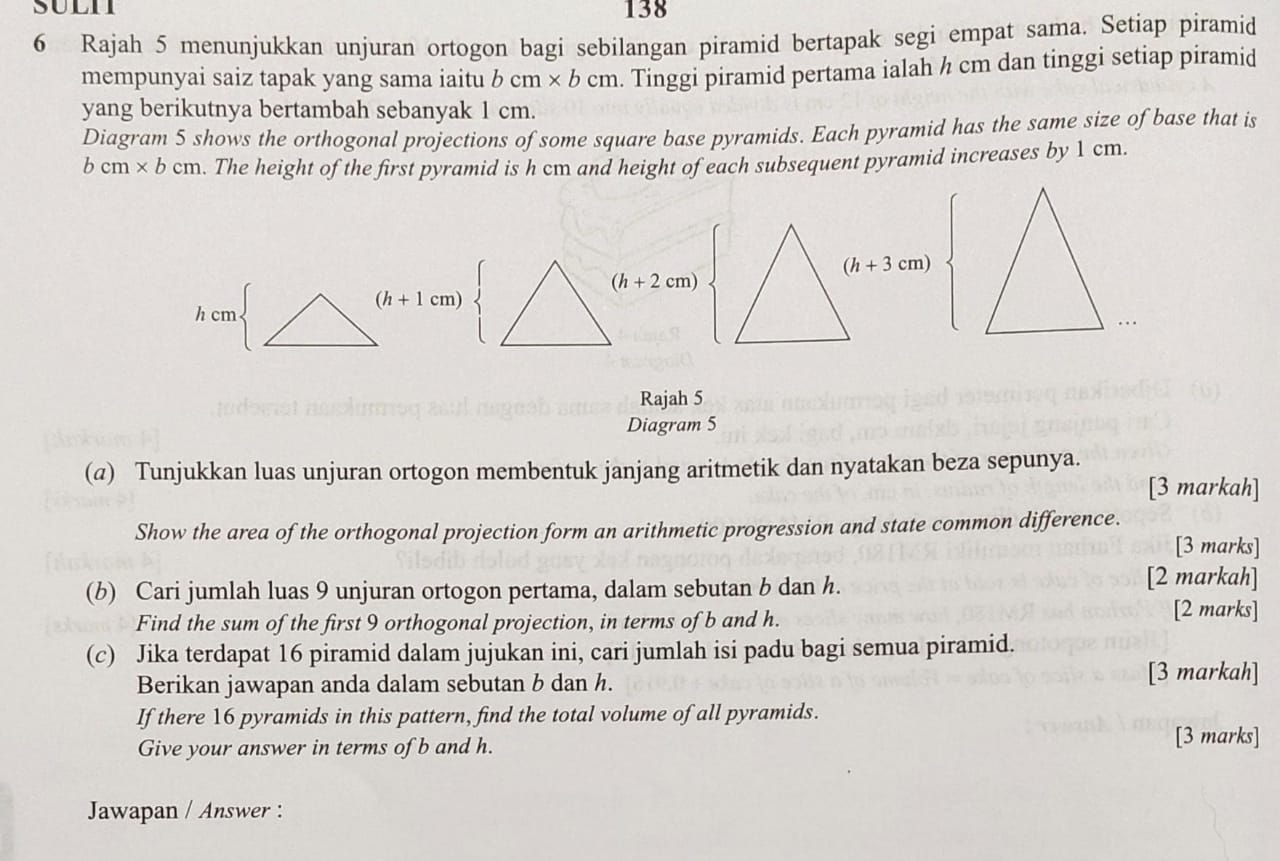 138
6 Rajah 5 menunjukkan unjuran ortogon bagi sebilangan piramid bertapak segi empat sama. Setiap piramid
mempunyai saiz tapak yang sama iaitu bcm* bcm. Tinggi piramid pertama ialah ½ cm dan tinggi setiap piramid
yang berikutnya bertambah sebanyak 1 cm.
Diagram 5 shows the orthogonal projections of some square base pyramids. Each pyramid has the same size of base that is
bcm* bcm. The height of the first pyramid is h cm and height of each subsequent pyramid increases by 1 cm.
(h+2cm)
(h+1cm)
Rajah 5
Diagram 5
(@) Tunjukkan luas unjuran ortogon membentuk janjang aritmetik dan nyatakan beza sepunya.
[3 markah]
Show the area of the orthogonal projection form an arithmetic progression and state common difference.
[3 marks]
(b) Cari jumlah luas 9 unjuran ortogon pertama, dalam sebutan b dan h.
[2 markah]
Find the sum of the first 9 orthogonal projection, in terms of b and h.
[2 marks]
(c) Jika terdapat 16 piramid dalam jujukan ini, cari jumlah isi padu bagi semua piramid.
Berikan jawapan anda dalam sebutan b dan h.
[3 markah]
If there 16 pyramids in this pattern, find the total volume of all pyramids.
Give your answer in terms of b and h.
[3 marks]
Jawapan / Answer :