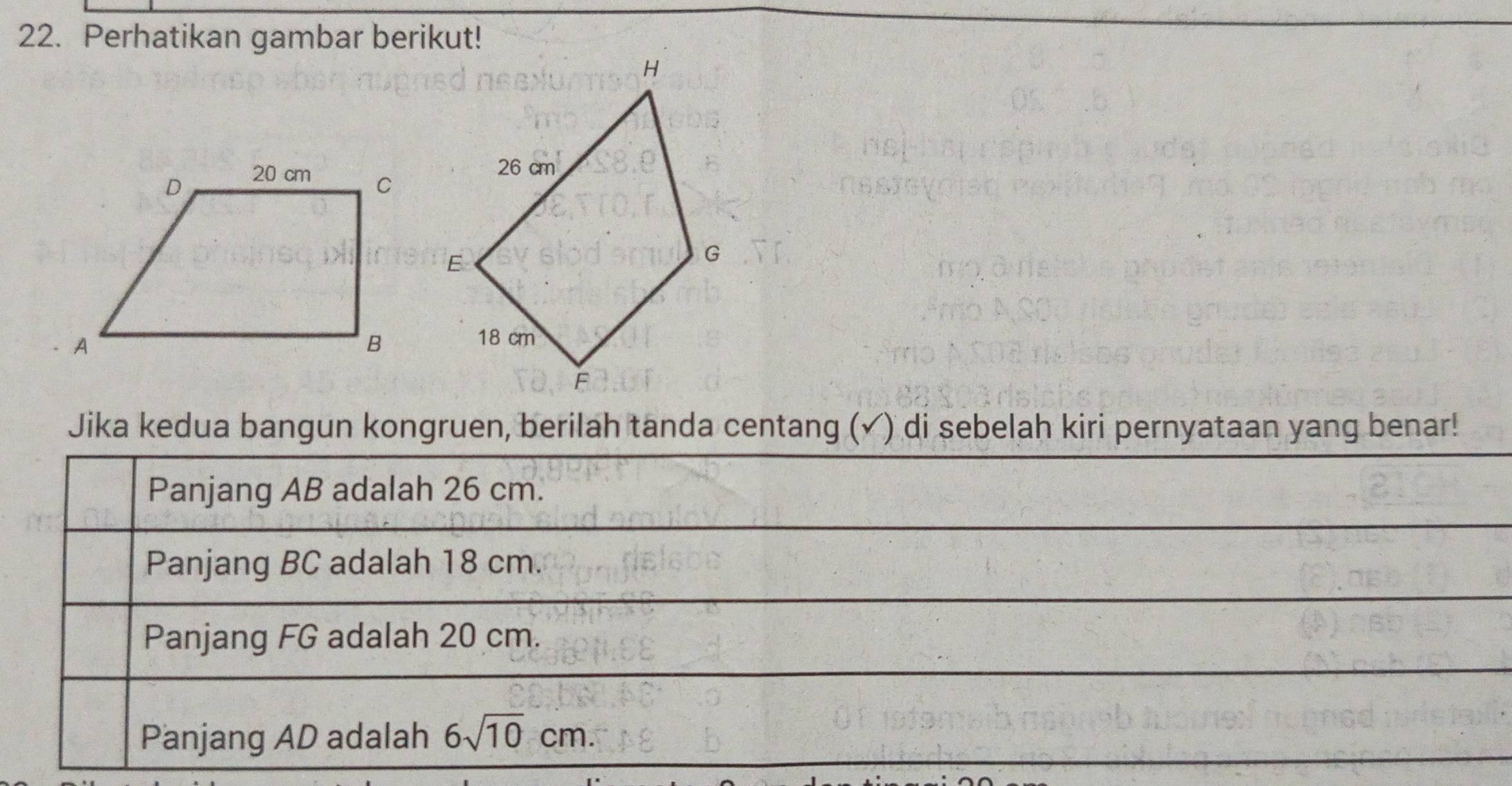 Perhatikan gambar berikut! 
Jika kedua bangun kongruen, berilah tanda centang (✓) di sebelah kiri pernyataan yang benar! 
Panjang AB adalah 26 cm. 
Panjang BC adalah 18 cm. 
Panjang FG adalah 20 cm. 
Panjang AD adalah 6sqrt(10)cm.