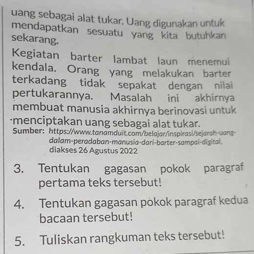 uang sebagai alat tukar. Uang digunakan untuk 
mendapatkan sesuatu yang kita butuhkan 
sekarang. 
Kegiatan barter lambat laun menemui 
kendala. Orang yang melakukan barter 
terkadang tidak sepakat dengan nilai 
pertukarannya. Masalah ini akhirnya 
membuat manusia akhirnya berinovasi untuk 
·menciptakan uang sebagai alat tukar. 
Sumber: https://www.tanamduit.com/belajar/inspirasi/sejarah-uang- 
dalam-peradaban-manusia-dari-barter-sampai-digital, 
diakses 26 Agustus 2022 
3. Tentukan gagasan pokok paragraf 
pertama teks tersebut! 
4. Tentukan gagasan pökok paragraf kedua 
bacaan tersebut! 
5. Tuliskan rangkuman teks tersebut!