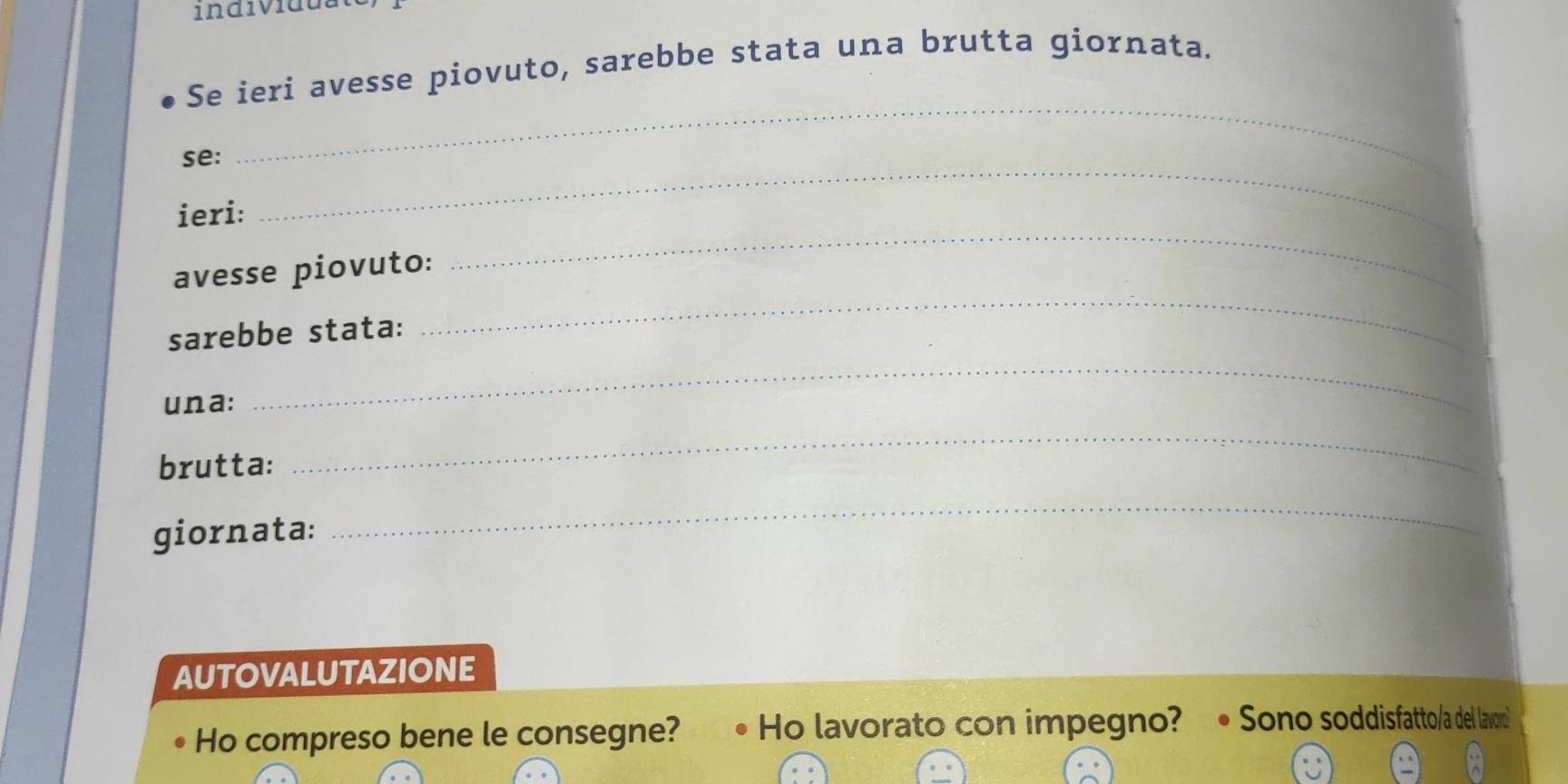 individua 
Se ieri avesse piovuto, sarebbe stata una brutta giornata. 
se: 
_ 
_ 
ieri: 
_ 
avesse piovuto: 
sarebbe stata: 
_ 
una: 
_ 
brutta: 
_ 
giornata: 
_ 
AUTOVALUTAZIONE 
Ho compreso bene le consegne? . Ho lavorato con impegno? • Sono soddisfatto/a del lavo