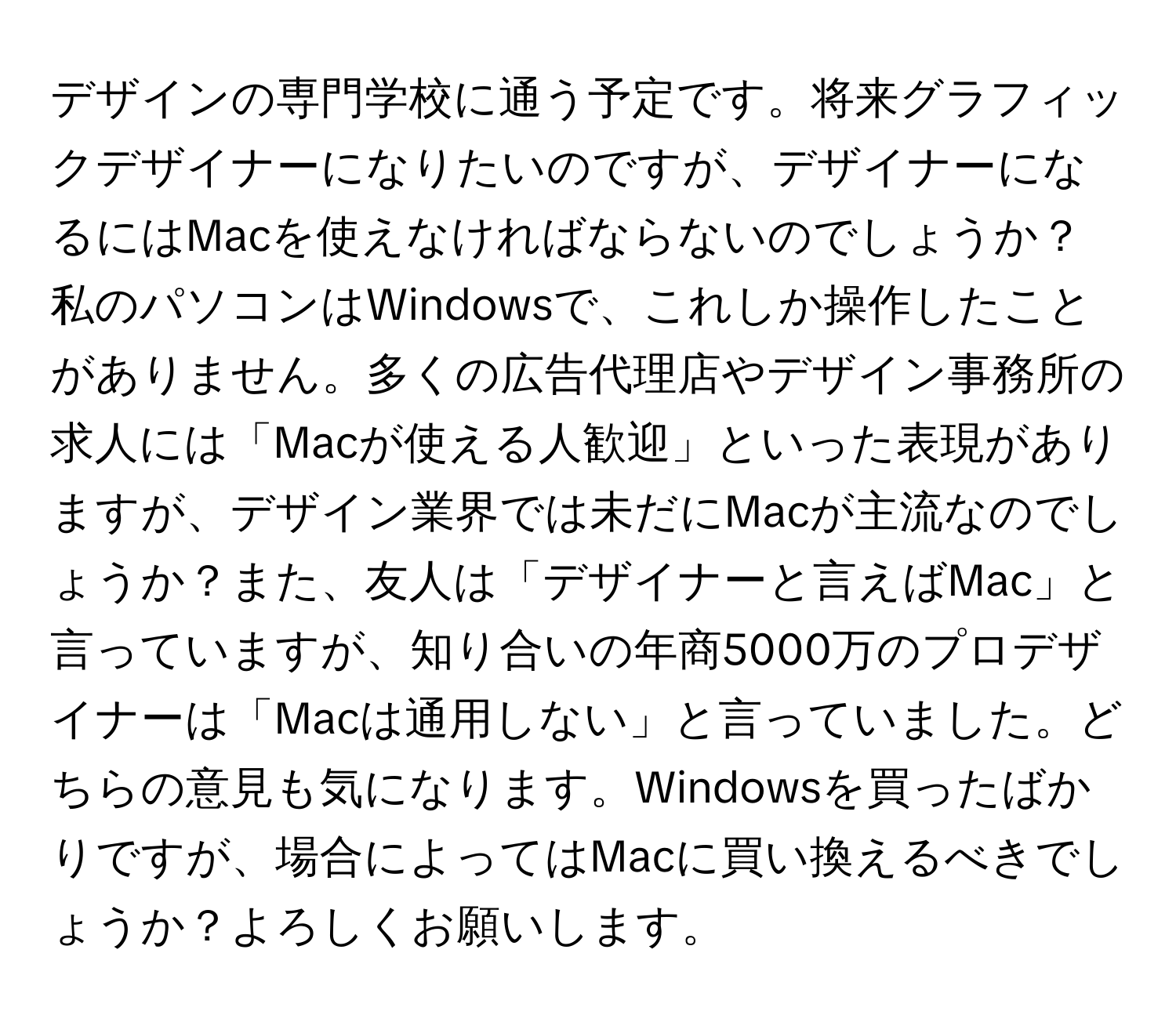 デザインの専門学校に通う予定です。将来グラフィックデザイナーになりたいのですが、デザイナーになるにはMacを使えなければならないのでしょうか？私のパソコンはWindowsで、これしか操作したことがありません。多くの広告代理店やデザイン事務所の求人には「Macが使える人歓迎」といった表現がありますが、デザイン業界では未だにMacが主流なのでしょうか？また、友人は「デザイナーと言えばMac」と言っていますが、知り合いの年商5000万のプロデザイナーは「Macは通用しない」と言っていました。どちらの意見も気になります。Windowsを買ったばかりですが、場合によってはMacに買い換えるべきでしょうか？よろしくお願いします。