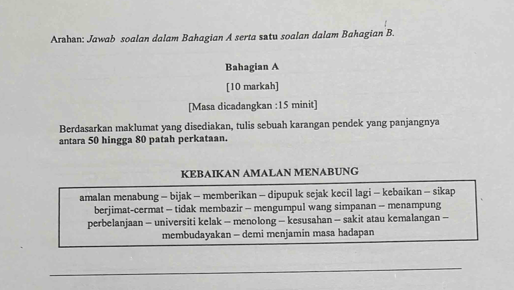 Arahan: Jawab soalan dalam Bahagian A serta satu soalan dalam Bahagian B. 
Bahagian A 
[10 markah] 
[Masa dicadangkan :15 minit] 
Berdasarkan maklumat yang disediakan, tulis sebuah karangan pendek yang panjangnya 
antara 50 hingga 80 patah perkataan. 
KEBAIKAN AMALAN MENABUNG 
amalan menabung - bijak - memberikan - dipupuk sejak kecil lagi - kebaikan - sikap 
berjimat-cermat - tidak membazir - mengumpul wang simpanan - menampung 
perbelanjaan - universiti kelak - menolong - kesusahan - sakit atau kemalangan - 
membudayakan - demi menjamin masa hadapan