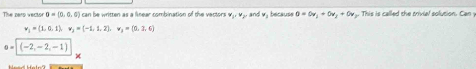 The zero vector o=(0,0,0) can be written as a linear combination of the vectors v_1, v_2, and v_1 because 0=0v_1+0v_2+0v_1. This is called the trivial solution. Can
v_1=(1,0,1), v_2=(-1,1,2), v_3=(0,2,6)
o=|(-2,-2,-1)
Need Hetn?