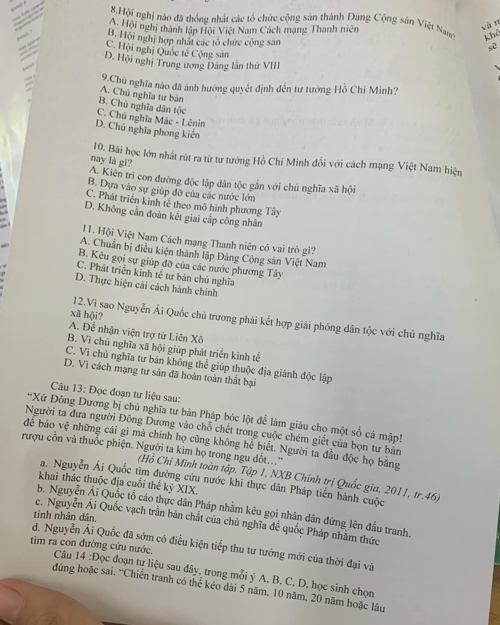Hội nghị nào đã thống nhất các tổ chức cộng sản thành Dảng Cộng sản Việt Nam? khô
A. Hội nghị thành lập Hội Việt Nam Cách mạng Thanh niên
vàn
B. Hội nghị hợp nhất các tổ chức cộng sân
sè
C. Hội nghị Quốc tế Cộng sản
D. Hội nghị Trung ương Đảng lần thứ VIII
BAND
2
9.Chủ nghĩa nào đã ảnh hưỡng quyết định đến tư tưởng Hồ Chí Minh?
A. Chủ nghĩa tư bản
B. Chủ nghĩa dân tộc
C. Chủ nghĩa Mác - Lênin
D. Chủ nghĩa phong kiến
10. Bài học lớn nhất rút ra từ tư tướng Hồ Chi Minh đối với cách mạng Việt Nam hiện
nay là gì?
A. Kiên trì con đường độc lập dân tộc gắn với chủ nghĩa xã hội
B. Dựa vào sự giúp đỡ của các nước lớn
C. Phát triển kinh tế theo mô hình phương Tây
a
D. Không cần đoàn kết giai cấp công nhân
11. Hội Việt Nam Cách mạng Thanh niên có vai trò gì?
A. Chuẩn bị điều kiện thành lập Đảng Cộng sản Việt Nam
B. Kêu gọi sự giúp đỡ của các nước phương Tây
C. Phát triển kinh tế tư bản chủ nghĩa
D. Thực hiện cải cách hành chính
xã hội?
12.Vì sao Nguyễn Ái Quốc chủ trương phải kết hợp giải phóng dân tộc với chủ nghĩa
A. Để nhận viện trợ từ Liên Xô
B. Vì chủ nghĩa xã hội giúp phát triển kinh tế
C. Vì chủ nghĩa tư bản không thể giúp thuộc địa giành độc lập
D. Vì cách mạng tư sản đã hoàn toàn thất bại
Câu 13: Đọc đoạn tư liệu sau:
*Xứ Đông Dương bị chủ nghĩa tư bản Pháp bóc lột để làm giàu cho một số cá mập!
Người ta đưa người Đông Dương vào chỗ chết trong cuộc chém giết của bọn tư bản
để bảo vệ những cái gì mà chính họ cũng không hể biết. Người ta đầu độc họ bằng
rượu cồn và thuốc phiện. Người ta kìm họ trong ngu dốt..”
(Hồ Chí Minh toàn tập, Tập 1, NXB Chính trị Quốc gia, 2011, tr.46)
a. Nguyễn Ái Quốc tìm đường cứu nước khi thực dân Pháp tiến hành cuộc
khai thác thuộc địa cuối thế kỷ XIX.
b. Nguyễn Ái Quốc tố cáo thực dân Pháp nhằm kêu gọi nhân dân đứng lên đấu tranh.
tinh nhân dân.
c. Nguyễn Ái Quốc vạch trần bản chất của chủ nghĩa đế quốc Pháp nhằm thức
tìm ra con đường cứu nước.
d. Nguyễn Ái Quốc đã sớm có điều kiện tiếp thu tư tưởng mới của thời đại và
Câu 14 :Đọc đoạn tự liệu sau đây, trong mỗi ý A, B, C, D, học sinh chọn
dúng hoặc sai. “Chiến tranh có thể kéo dài 5 năm, 10 năm, 20 năm hoặc lâu