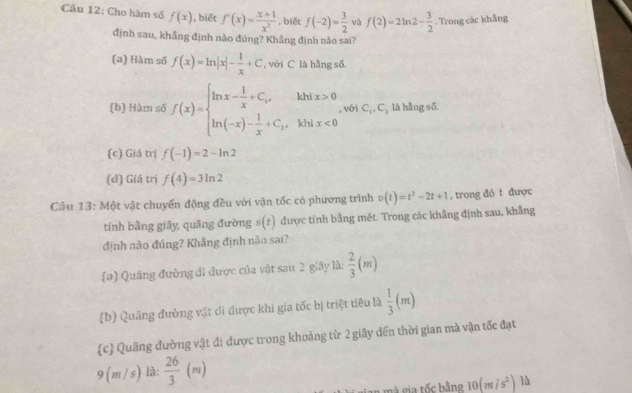 Cầu 12: Cho hàm số f(x) , biết f'(x)= (x+1)/x^2  , biết f(-2)= 3/2  và f(2)=2ln 2- 3/2 . Trong các khẳng
định sau, khẳng định nào đúng? Khẳng định nào sai?
(a) Hàm số f(x)=ln |x|- 1/x +C , với C là hằng số.
(b) Hàm số f(x)=beginarrayl ln x- 1/x +C,xhix>0 ln (-x)- 1/x +C_2,khix<0endarray. , với C_1, C_2 là hằng số.
(c) Giá trị f(-1)=2-ln 2
(d) Giá trị f(4)=3ln 2
Câu 13: Một vật chuyển động đều với vận tốc có phương trình v(t)=t^2-2t+1 , trong đó t được
tính bằng giây quāng đường s(t) được tính bằng mét. Trong các khẳng định sau, khẳng
định nào đúng? Khẳng định nào sai?
(a) Quãng đường đi được của vật sau 2 giây là:  2/3 (m)
(b) Quãng đường vật di được khi gia tốc bị triệt tiêu là  1/3 (m)
c) Quảng đường vật đi được trong khoảng từ 2 giây đến thời gian mà vận tốc đạt
9 (m /s) là:  26/3 (m)
10(m/s^2) là