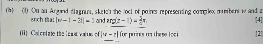 On an Argand diagram, sketch the loci of points representing complex numbers w and z
such that |w-1-2i|=1 and arg(z-1)= 3/4 π. [4] 
(ii) Calculate the least value of |w-z| for points on these loci. [2]