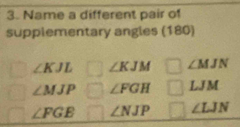 Name a different pair of
supplementary angles (180)
∠ KJL ∠ KJM ∠ MJN
∠ MJP ∠ FGH LJM
∠ FGE ∠ NJP ∠ LJN