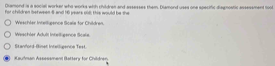 Diamond is a social worker who works with children and assesses them. Diamond uses one specific diagnostic assessment tool
for children between 6 and 16 years old; this would be the
Weschler Intelligence Scale for Children.
Weschler Adult Intelligence Scale.
Stanford-Binet Intelligence Test.
Kaufman Assessment Battery for Children.