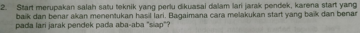 Start merupakan salah satu teknik yang perlu dikuasai dalam lari jarak pendek, karena start yang 
baik dan benar akan menentukan hasil lari. Bagaimana cara melakukan start yang baik dan benar 
pada lari jarak pendek pada aba-aba "siap"?