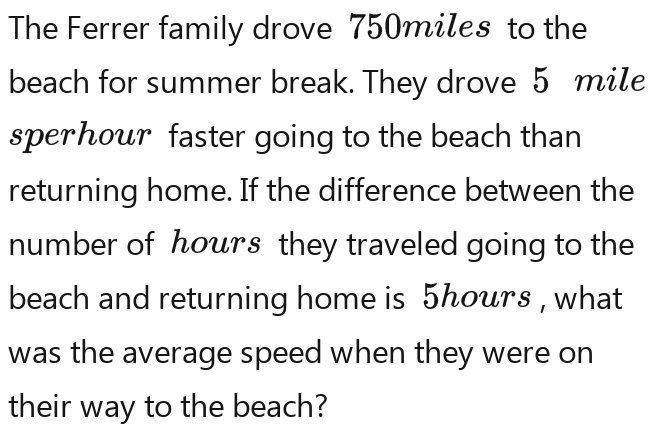 The Ferrer family drove 750miles to the 
beach for summer break. They drove 5 mile
sperhour faster going to the beach than 
returning home. If the difference between the 
number of hours they traveled going to the 
beach and returning home is 5hours , what 
was the average speed when they were on 
their way to the beach?