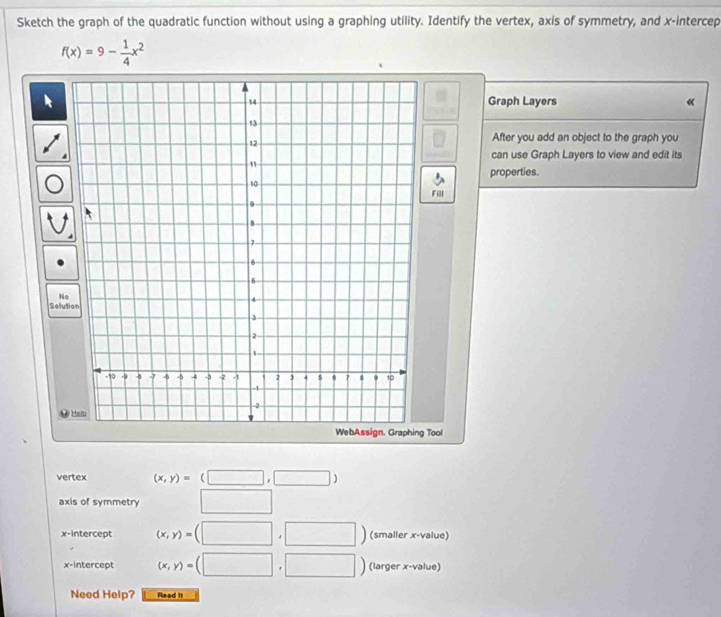 Sketch the graph of the quadratic function without using a graphing utility. Identify the vertex, axis of symmetry, and x -intercep
f(x)=9- 1/4 x^2
Graph Layers 《 
□ After you add an object to the graph you 
can use Graph Layers to view and edit its 
properties. 
Fill 
No 
Solution 

WebAssign. Graphing Tool 
vertex (x,y)=(□ ,□ )
axis of symmetry □ 
x-intercept (x,y)=(□ ,□ ) (smaller x -value) 
x-intercept (x,y)=(□ ,□ ) (larger x -value) 
Need Help? Read it