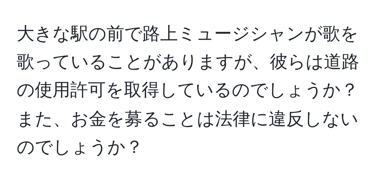 大きな駅の前で路上ミュージシャンが歌を歌っていることがありますが、彼らは道路の使用許可を取得しているのでしょうか？また、お金を募ることは法律に違反しないのでしょうか？