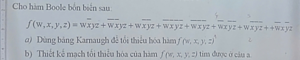 Cho hàm Boole bốn biển sau
5
ƒ (w, x, y, z) = wxyz+ Wxyz+ w xyz + wx yz+ Wx yz + Wx yz + wxyz ++Wxyz
a) Dùng bảng Karnaugh đề tối thiểu hóa hàm f(w,x,y,z)^1
2
b) Thiết kế mạch tối thiểu hóa của hàm f(w,x,y,z) tim được ở câu a.