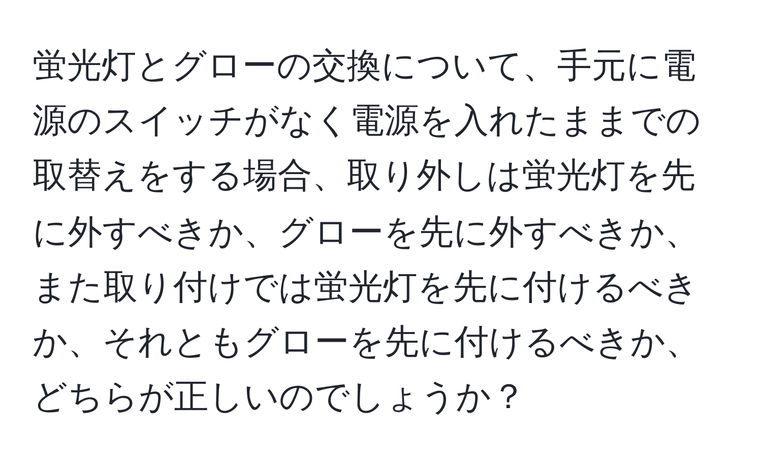 蛍光灯とグローの交換について、手元に電源のスイッチがなく電源を入れたままでの取替えをする場合、取り外しは蛍光灯を先に外すべきか、グローを先に外すべきか、また取り付けでは蛍光灯を先に付けるべきか、それともグローを先に付けるべきか、どちらが正しいのでしょうか？