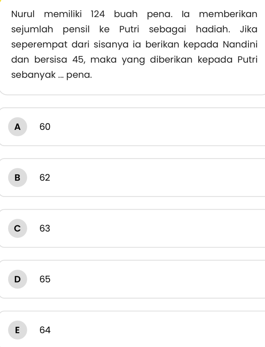 Nurul memiliki 124 buah pena. Ia memberikan
sejumlah pensil ke Putri sebagai hadiah. Jika
seperempat dari sisanya ia berikan kepada Nandini
dan bersisa 45, maka yang diberikan kepada Putri
sebanyak ... pena.
A 60
B 62
c 63
D 65
E 64