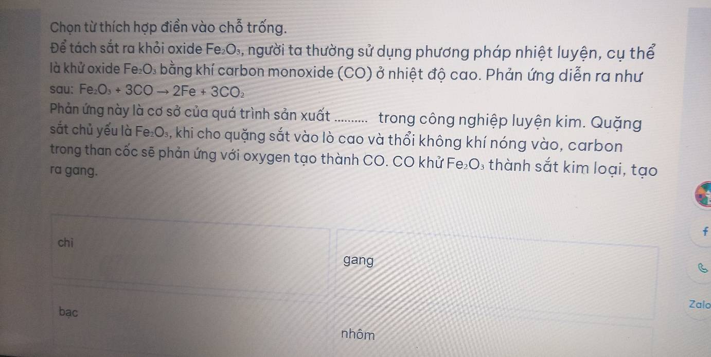 Chọn từ thích hợp điền vào chỗ trống.
Để tách sắt ra khỏi oxide Fe_2O_3 4, người ta thường sử dụng phương pháp nhiệt luyện, cụ thể
là khử oxide Fe₂O₃ bằng khí carbon monoxide (CO) ở nhiệt độ cao. Phản ứng diễn ra như
sau: Fe_2O_3+3COto 2Fe+3CO_2
Phản ứng này là cơ sở của quá trình sản xuất .......... trong công nghiệp luyện kim. Quặng
sắt chủ yếu là Fe_2O_3 3, khi cho quặng sắt vào lò cao và thổi không khí nóng vào, carbon
trong than cốc sẽ phản ứng với oxygen tạo thành CO. CO khử Fe₂O₃ thành sắt kim loại, tạo
ra gang.
f
chì
gang
C
bạc
Zalo
nhôm