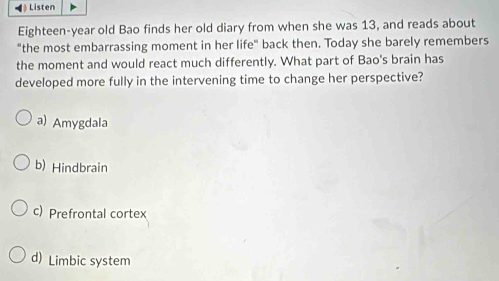 Listen
Eighteen-year old Bao finds her old diary from when she was 13, and reads about
"the most embarrassing moment in her life" back then. Today she barely remembers
the moment and would react much differently. What part of Bao's brain has
developed more fully in the intervening time to change her perspective?
a) Amygdala
b) Hindbrain
c) Prefrontal cortex
d) Limbic system