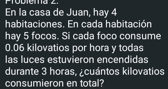 Probienna 2. 
En la casa de Juan, hay 4
habitaciones. En cada habitación 
hay 5 focos. Si cada foco consume
0.06 kilovatios por hora y todas 
las luces estuvieron encendidas 
durante 3 horas, ¿cuántos kilovatios 
consumieron en total?