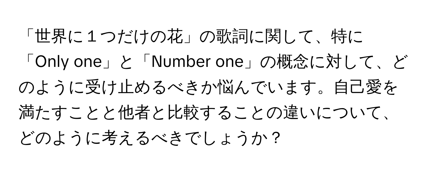 「世界に１つだけの花」の歌詞に関して、特に「Only one」と「Number one」の概念に対して、どのように受け止めるべきか悩んでいます。自己愛を満たすことと他者と比較することの違いについて、どのように考えるべきでしょうか？