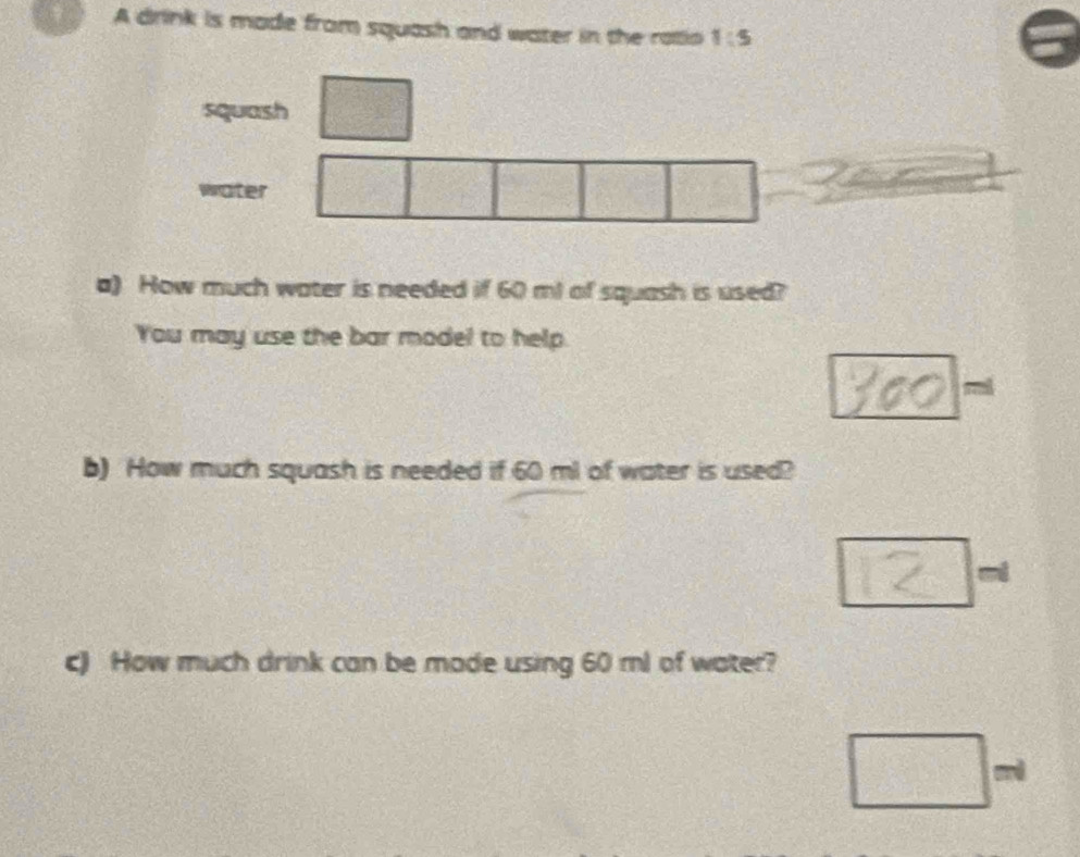 A drink is made from squash and water in the ratio 1:5
squash 
water 
a) How much water is needed if 60 ml of squash is used? 
You may use the bar model to help. 
mi 
b) How much squash is needed if 60 ml of water is used? 
c) How much drink can be made using 60 ml of water?