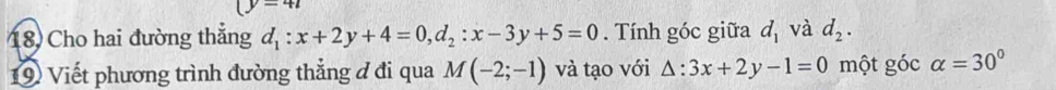 (y=41
18, Cho hai đường thẳng d_1:x+2y+4=0, d_2:x-3y+5=0. Tính góc giữa d_1 và d_2. 
19 Viết phương trình đường thẳng đ đi qua M(-2;-1) và tạo với △ :3x+2y-1=0 một góc alpha =30°