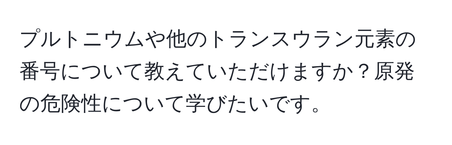 プルトニウムや他のトランスウラン元素の番号について教えていただけますか？原発の危険性について学びたいです。