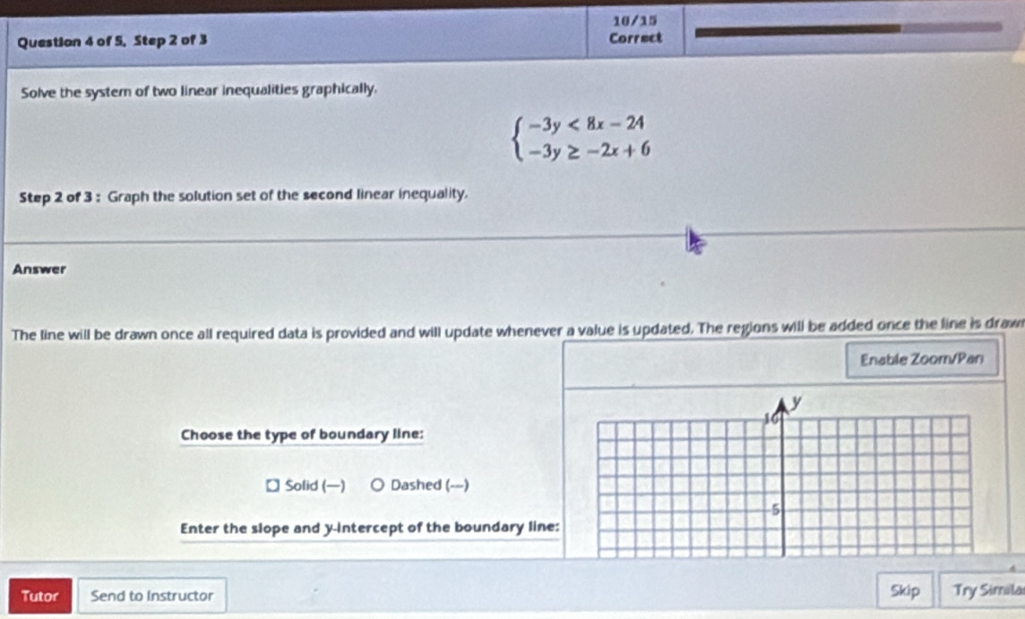 10/15
Question 4 of 5, Step 2 of 3 Correct
Solve the system of two linear inequalities graphically.
beginarrayl -3y<8x-24 -3y≥ -2x+6endarray.
Step 2 of 3 : Graph the solution set of the second linear inequality.
Answer
The line will be drawn once all required data is provided and will update whenever a value is updated. The regions will be added once the line is draw
Enable Zoom/Pan
Choose the type of boundary line:
Solid () Dashed (--)
Enter the slope and y-intercept of the boundary line:
Tutor Send to Instructor Skip Try Simila