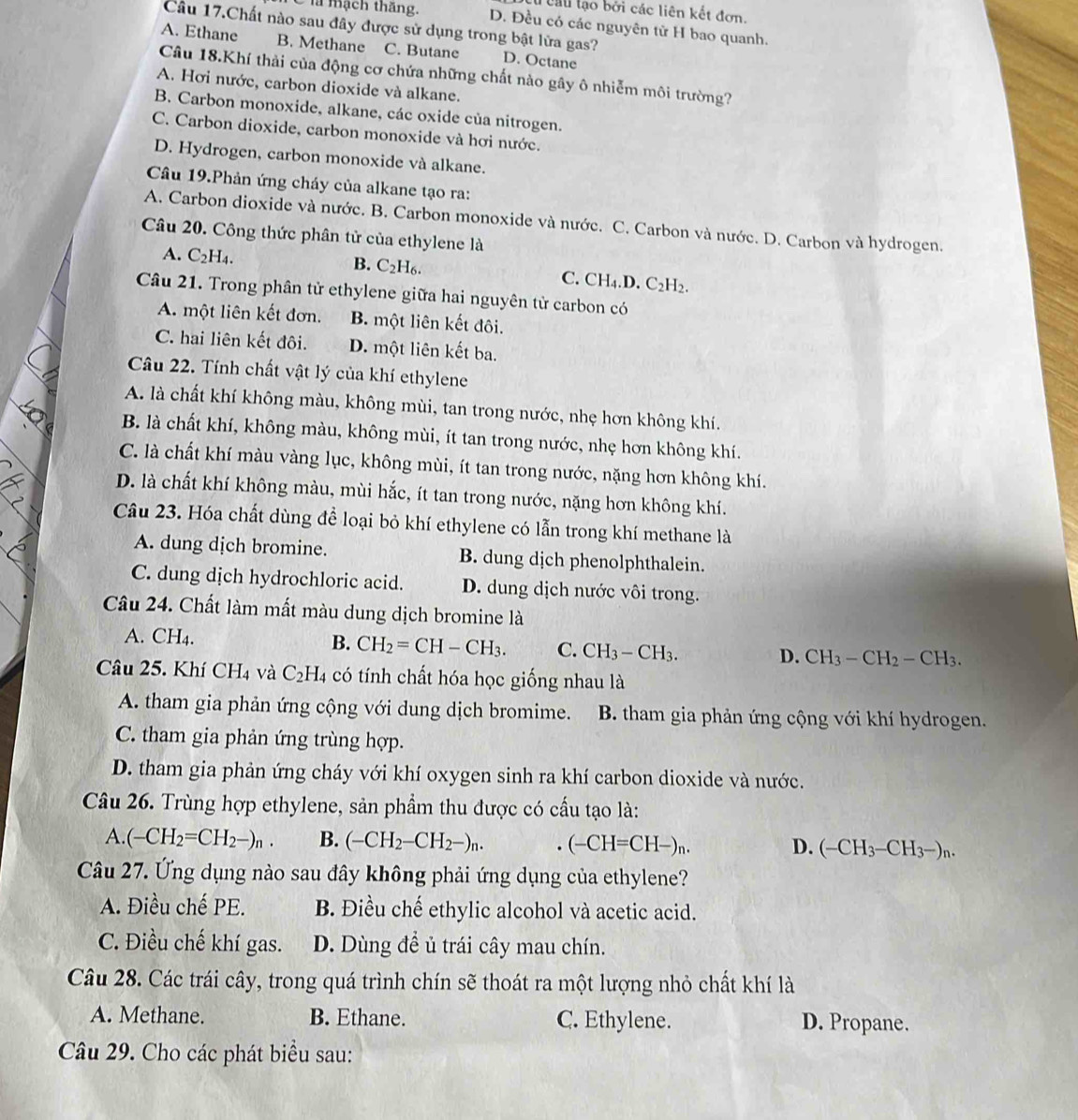 Cau lạo bởi các liên kết đơn.
C là mạch thắng. D. Đều có các nguyên tử H bao quanh.
Câu 17.Chất nào sau đây được sử dụng trong bật lửa gas?
A. Ethane B. Methane C. Butane D. Octane
Câu 18.Khí thải của động cơ chứa những chất nào gây ô nhiễm môi trường?
A. Hơi nước, carbon dioxide và alkane.
B. Carbon monoxide, alkane, các oxide của nitrogen.
C. Carbon dioxide, carbon monoxide và hơi nước.
D. Hydrogen, carbon monoxide và alkane.
Câu 19.Phản ứng cháy của alkane tạo ra:
A. Carbon dioxide và nước. B. Carbon monoxide và nước. C. Carbon và nước. D. Carbon và hydrogen.
Câu 20. Công thức phân tử của ethylene là
A. C_2H_4.
B. C_2H_6. C. CH_4.D.C_2H_2.
Câu 21. Trong phân tử ethylene giữa hai nguyên tử carbon có
A. một liên kết đơn. B. một liên kết đôi.
C. hai liên kết đôi. D. một liên kết ba.
Câu 22. Tính chất vật lý của khí ethylene
A. là chất khí không màu, không mùi, tan trong nước, nhẹ hơn không khí.
B. là chất khí, không màu, không mùi, ít tan trong nước, nhẹ hơn không khí.
C. là chất khí màu vàng lục, không mùi, ít tan trong nước, nặng hơn không khí.
D. là chất khí không màu, mùi hắc, ít tan trong nước, nặng hơn không khí.
Câu 23. Hóa chất dùng để loại bỏ khí ethylene có lẫn trong khí methane là
A. dung dịch bromine. B. dung dịch phenolphthalein.
C. dung dịch hydrochloric acid. D. dung dịch nước vôi trong.
Câu 24. Chất làm mất màu dung dịch bromine là
A. CH4. B. CH_2=CH-CH_3. C. CH_3-CH_3. D. CH_3-CH_2-CH_3.
Câu 25. Khí CH_4 và C_2H_4 a có tính chất hóa học giống nhau là
A. tham gia phản ứng cộng với dung dịch bromime. B. tham gia phản ứng cộng với khí hydrogen.
C. tham gia phản ứng trùng hợp.
D. tham gia phản ứng cháy với khí oxygen sinh ra khí carbon dioxide và nước.
Câu 26. Trùng hợp ethylene, sản phẩm thu được có cầu tạo là:
A. (-CH_2=CH_2-)_n. B. (-CH_2-CH_2-)_n.. (-CH=CH-)_n. (-CH_3-CH_3-)_n.
D.
Câu 27. Ứng dụng nào sau đây không phải ứng dụng của ethylene?
A. Điều chế PE. B. Điều chế ethylic alcohol và acetic acid.
C. Điều chế khí gas. D. Dùng đề ủ trái cây mau chín.
Câu 28. Các trái cây, trong quá trình chín sẽ thoát ra một lượng nhỏ chất khí là
A. Methane. B. Ethane. C. Ethylene. D. Propane.
Câu 29. Cho các phát biểu sau: