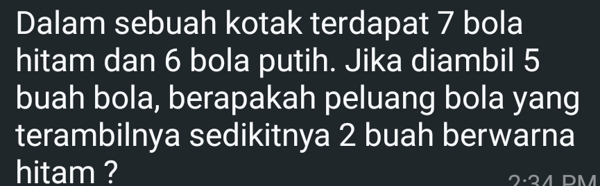 Dalam sebuah kotak terdapat 7 bola 
hitam dan 6 bola putih. Jika diambil 5
buah bola, berapakah peluang bola yang 
terambilnya sedikitnya 2 buah berwarna 
hitam ?
D