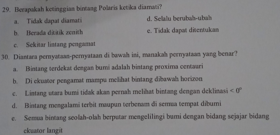 Berapakah ketinggian bintang Polaris ketika diamati?
a. Tidak dapat diamati d. Selalu berubah-ubah
b. Berada dititik zenith e. Tidak dapat ditentukan
c. Sekitar lintang pengamat
30. Diantara pernyataan-pernyataan di bawah ini, manakah pernyataan yang benar?
a. Bintang terdekat dengan bumi adalah bintang proxima centauri
b. Di ekuator pengamat mampu melihat bintang dibawah horizon
c. Lintang utara bumi tidak akan pernah melihat bintang dengan deklinasi <0°
d. Bintang mengalami terbit maupun terbenam di semua tempat dibumi
e. Semua bintang seolah-olah berputar mengelilingi bumi dengan bidang sejajar bidang
ekuator langit