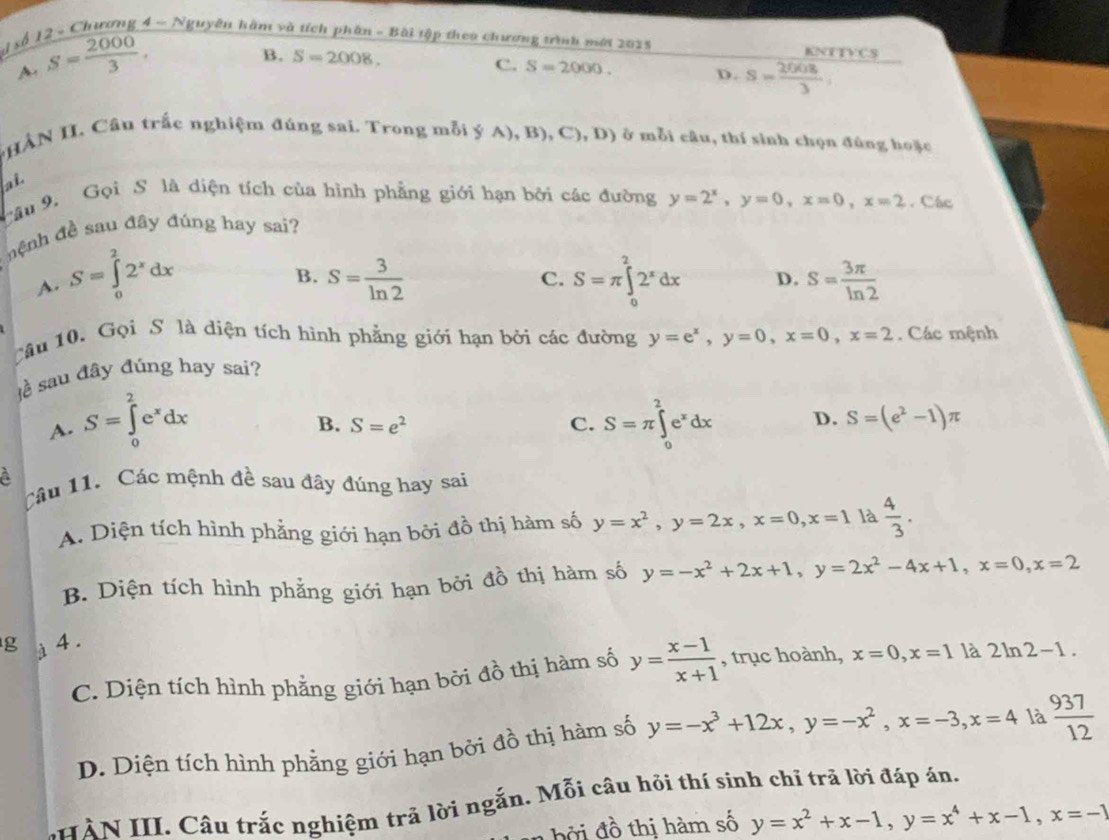 ai số 12 - Chương 4 - Nguyên hàm và tích phần - Bài tập theo chương trình mới 2025 KNTTVCS
A. S= 2000/3 .
B. S=2008.
C. S=2000. D. s= 2008/3 
*HÀN II. Câu trắc nghiệm đúng sai. Trong mỗi ý A),B),C),D) ở mỗi câu, thí sinh chọn đùng hoặc
ai
Câu 9. Gọi S là diện tích của hình phẳng giới hạn bởi các đường y=2^x,y=0,x=0,x=2. Các
nệnh đề sau đây đúng hay sai?
B.
C.
A. S=∈tlimits _0^(22^x)dx S= 3/ln 2  S=π ∈tlimits _0^(22^x)dx D. S= 3π /ln 2 
Câu 10. Gọi S là diện tích hình phẳng giới hạn bởi các đường y=e^x,y=0,x=0,x=2. Các mệnh
ề sau đây đúng hay sai?
A. S=∈tlimits _0^(2e^x)dx S=π ∈tlimits _0^(2e^x)dx D. S=(e^2-1)π
B. S=e^2 C.
A
Câu 11. Các mệnh đề sau đây đúng hay sai
A. Diện tích hình phẳng giới hạn bởi đồ thị hàm số y=x^2,y=2x,x=0,x=1 là  4/3 .
B. Diện tích hình phẳng giới hạn bởi đồ thị hàm số y=-x^2+2x+1,y=2x^2-4x+1,x=0,x=2
g à 4 .
C. Diện tích hình phẳng giới hạn bởi đồ thị hàm số y= (x-1)/x+1  , trục hoành, x=0,x=1 là 2ln 2-1.
D. Diện tích hình phẳng giới hạn bởi đồ thị hàm số y=-x^3+12x,y=-x^2,x=-3,x=4 là  937/12 
HÀN III. Câu trắc nghiệm trả lời ngắn. Mỗi câu hỏi thí sính chỉ trã lời đáp án.
h  đ  thị hàm số y=x^2+x-1,y=x^4+x-1,x=-1