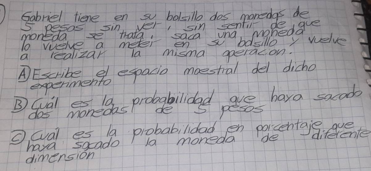 Gabriel tiene en sy bolsillo dos monedas de
5 pesos sin ver, sin senti deigue 
moneda 
a realizar la misma operacion. 
A Escribeengb espadio moestral del dicho 
experimento 
de 5 pesos 
o wal es a probabilidad en parsentaig. eve 
hava 5ocado la moneda de diferente 
dimension