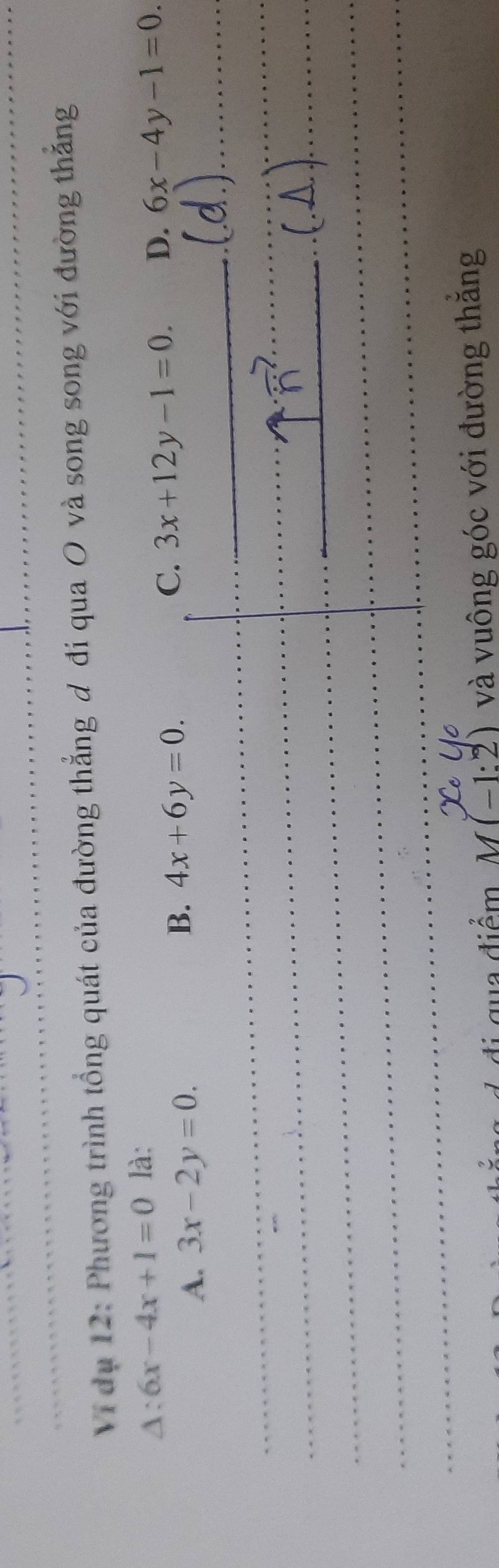 Vi dụ 12: Phương trình tổng quát của đường thẳng đ đi qua O và song song với đường thắng
△ :6x-4x+1=0 là:
C. 3x+12y-1=0. D. 6x-4y-1=0.
A. 3x-2y=0.
B. 4x+6y=0. 
_
_
_
_
_
_
_
_
_
_
_
_
_
ua diểm M(-1:2) và vuông góc với đường thắng