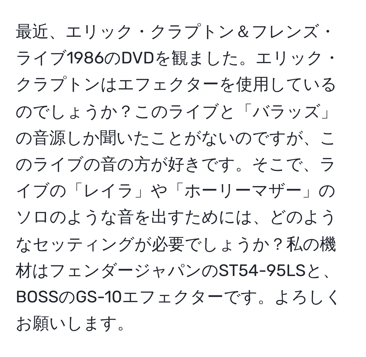 最近、エリック・クラプトン＆フレンズ・ライブ1986のDVDを観ました。エリック・クラプトンはエフェクターを使用しているのでしょうか？このライブと「バラッズ」の音源しか聞いたことがないのですが、このライブの音の方が好きです。そこで、ライブの「レイラ」や「ホーリーマザー」のソロのような音を出すためには、どのようなセッティングが必要でしょうか？私の機材はフェンダージャパンのST54-95LSと、BOSSのGS-10エフェクターです。よろしくお願いします。