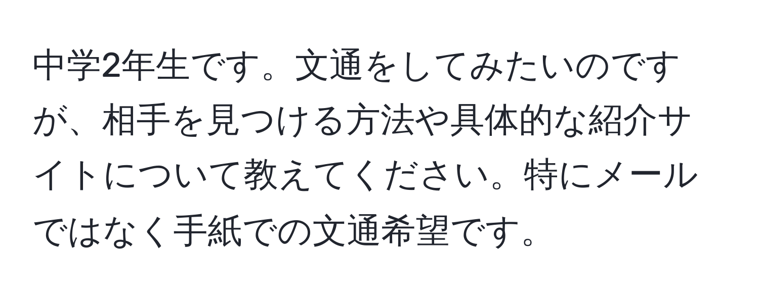 中学2年生です。文通をしてみたいのですが、相手を見つける方法や具体的な紹介サイトについて教えてください。特にメールではなく手紙での文通希望です。