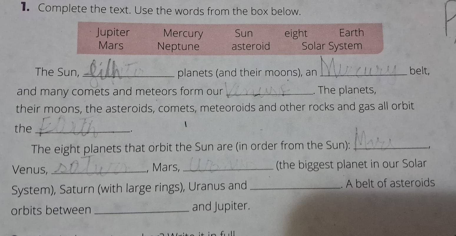 Complete the text. Use the words from the box below. 
Jupiter Mercury Sun eight Earth 
Mars Neptune asteroid Solar System 
The Sun, _planets (and their moons), an _belt, 
and many comets and meteors form our _. The planets, 
their moons, the asteroids, comets, meteoroids and other rocks and gas all orbit 
the_ 
. 
The eight planets that orbit the Sun are (in order from the Sun): _、 
Venus, _, Mars, _ (the biggest planet in our Solar 
System), Saturn (with large rings), Uranus and _. A belt of asteroids 
orbits between _and Jupiter.