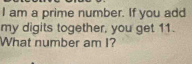 am a prime number. If you add 
my digits together, you get 11. 
What number am I?