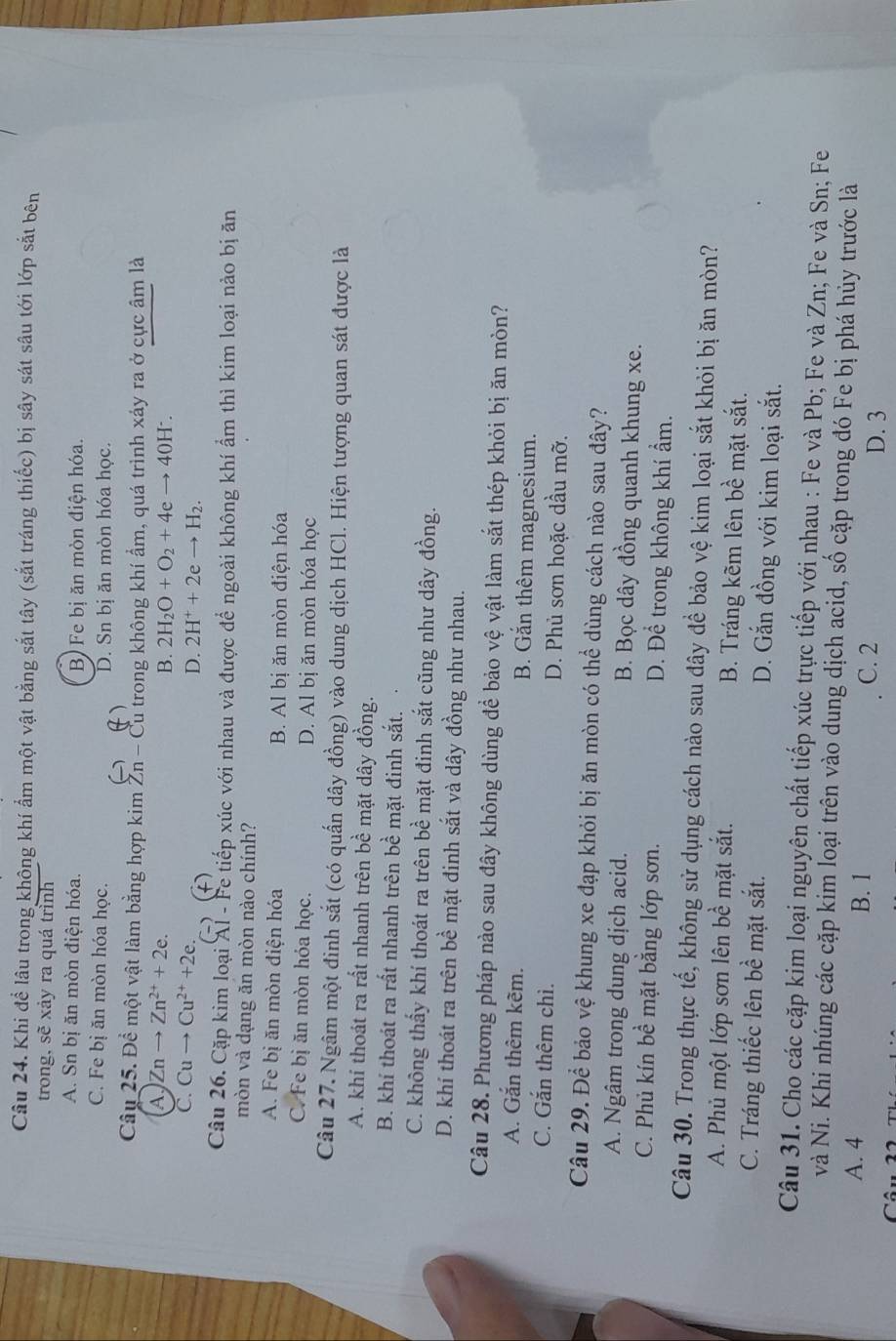 Khi để lâu trong không khí ẩm một vật bằng sắt tây (sắt tráng thiếc) bị sây sát sâu tới lớp sắt bên
trong, sẽ xảy ra quá trình
A. Sn bị ăn mòn điện hóa. B) Fe bị ăn mòn điện hóa.
C. Fe bị ăn mòn hóa học. D. Sn bị ăn mòn hóa học.
Câu 25. Đề một vật làm bằng hợp kim Zn - Cu trong không khí ẩm, quá trình xảy ra ở cực âm là
A. Znto Zn^(2+)+2e.
B. 2H_2O+O_2+4eto 40H^-.
C. Cuto Cu^(2+)+2e.
D. 2H^++2eto H_2.
Câu 26. Cặp kim loại Al - Fe tiếp xúc với nhau và được để ngoài không khí ẩm thì kim loại nào bị ăn
mòn và dạng ăn mòn nào chính?
A. Fe bị ăn mòn điện hóa B. Al bị ăn mòn điện hóa
C. Fe bị ăn mòn hóa học. D. Al bị ăn mòn hóa học
Câu 27. Ngâm một đinh sắt (có quấn dây đồng) vào dung dịch HCl. Hiện tượng quan sát được là
A. khi thoát ra rất nhanh trên bề mặt dây đồng.
B. khí thoát ra rất nhanh trên bề mặt đinh sắt.
C. không thấy khí thoát ra trên bề mặt đinh sắt cũng như dây đồng.
D. khí thoát ra trên bề mặt đinh sắt và dây đồng như nhau.
Câu 28. Phương pháp nào sau đây không dùng để bảo vệ vật làm sắt thép khỏi bị ăn mòn?
A. Gắn thêm kêm. B. Gắn thêm magnesium.
C. Gắn thêm chì. D. Phủ sơn hoặc dầu mỡ.
Câu 29. Để bảo vệ khung xe đạp khỏi bị ăn mòn có thể dùng cách nào sau đây?
A. Ngâm trong dung dịch acid. B. Bọc dây đồng quanh khung xe.
C. Phủ kín bề mặt bằng lớp sơn. D. Để trong không khí ẩm.
Câu 30. Trong thực tế, không sử dụng cách nào sau đây để bảo vệ kim loại sắt khỏi bị ăn mòn?
A. Phủ một lớp sơn lên bề mặt sắt. B. Tráng kẽm lên bề mặt sắt.
C. Tráng thiếc lên bề mặt sắt. D. Gắn đồng với kim loại sắt.
Câu 31. Cho các cặp kim loại nguyên chất tiếp xúc trực tiếp với nhau : Fe và Pb; Fe và Zn; Fe và Sn; Fe
và Ni. Khi nhúng các cặp kim loại trên vào dung dịch acid, số cặp trong đó Fe bị phá hủy trước là
A. 4 B. 1 C. 2
D. 3