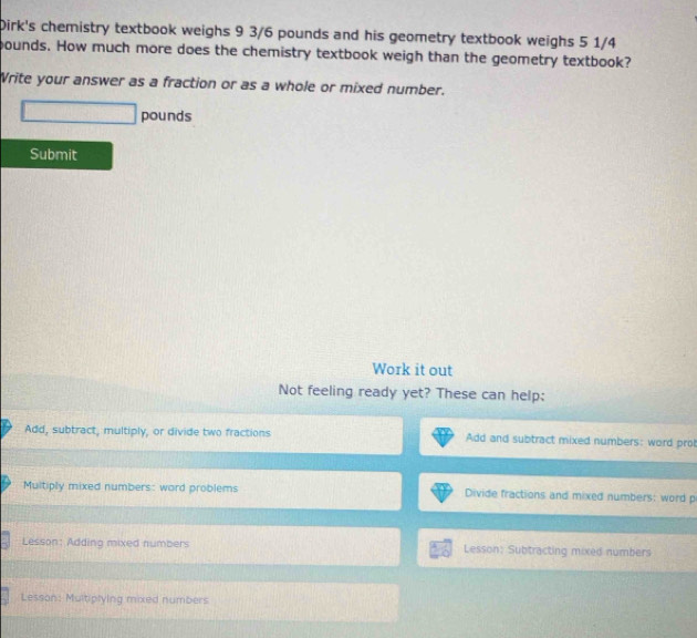 Dirk's chemistry textbook weighs 9 3/6 pounds and his geometry textbook weighs 5 1/4
bounds. How much more does the chemistry textbook weigh than the geometry textbook? 
Write your answer as a fraction or as a whole or mixed number.
d= □ /□   pounds
Submit 
Work it out 
Not feeling ready yet? These can help: 
Add, subtract, multiply, or divide two fractions Add and subtract mixed numbers: word pro! 
Multiply mixed numbers: word problems Divide fractions and mixed numbers: word p 
Lesson: Adding mixed numbers Lesson: Subtracting mixed numbers 
Lesson: Multiplying mixed numbers