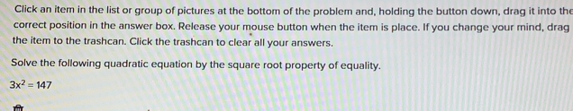 Click an item in the list or group of pictures at the bottom of the problem and, holding the button down, drag it into the
correct position in the answer box. Release your mouse button when the item is place. If you change your mind, drag
the item to the trashcan. Click the trashcan to clear all your answers.
Solve the following quadratic equation by the square root property of equality.
3x^2=147