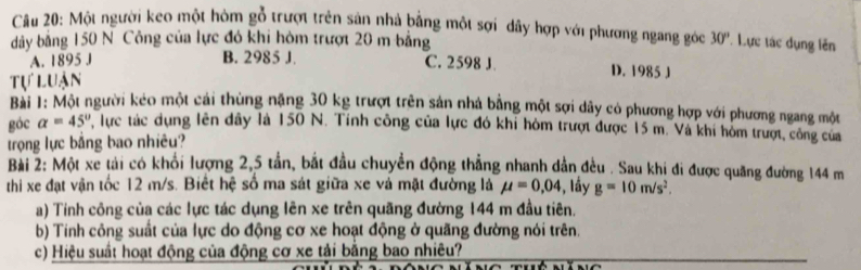 Một người keo một hòm gỗ trượt trên sản nhà bằng một sợi dây hợp với phương ngang góc
dây bằng 150 N Công của lực đó khi hòm trượt 20 m bằng 30° * Lực tác dụng lên
A. 1895 J B. 2985 J.
C. 2598 J D. 1985 J
Tự luận
Bài 1: Một người kéo một cái thùng năng 30 kg trượt trên sản nhà bằng một sợi dây có phương hợp với phương ngang một
góc alpha =45° P, lực tác dụng lên đây là 150 N. Tính công của lực đó khi hòm trượt được 15 m. Và khi hòm trượt, công của
trọng lực bằng bao nhiêu?
Bài 2: Một xe tải có khổi lượng 2,5 tần, bắt đầu chuyển động thẳng nhanh dẫn đều . Sau khi đi được quãng đường 144 m
thi xe đạt vận tốc 12 m/s. Biết hệ số ma sát giữa xe và mặt đường là mu =0,04 , lầy g=10m/s^2. 
a) Tính công của các lực tác dụng lên xe trên quãng đường 144 m đầu tiên.
b) Tinh công suất của lực do động cơ xe hoạt động ở quãng đường nói trên.
c) Hiệu suất hoạt động của động cơ xe tải bằng bao nhiêu?