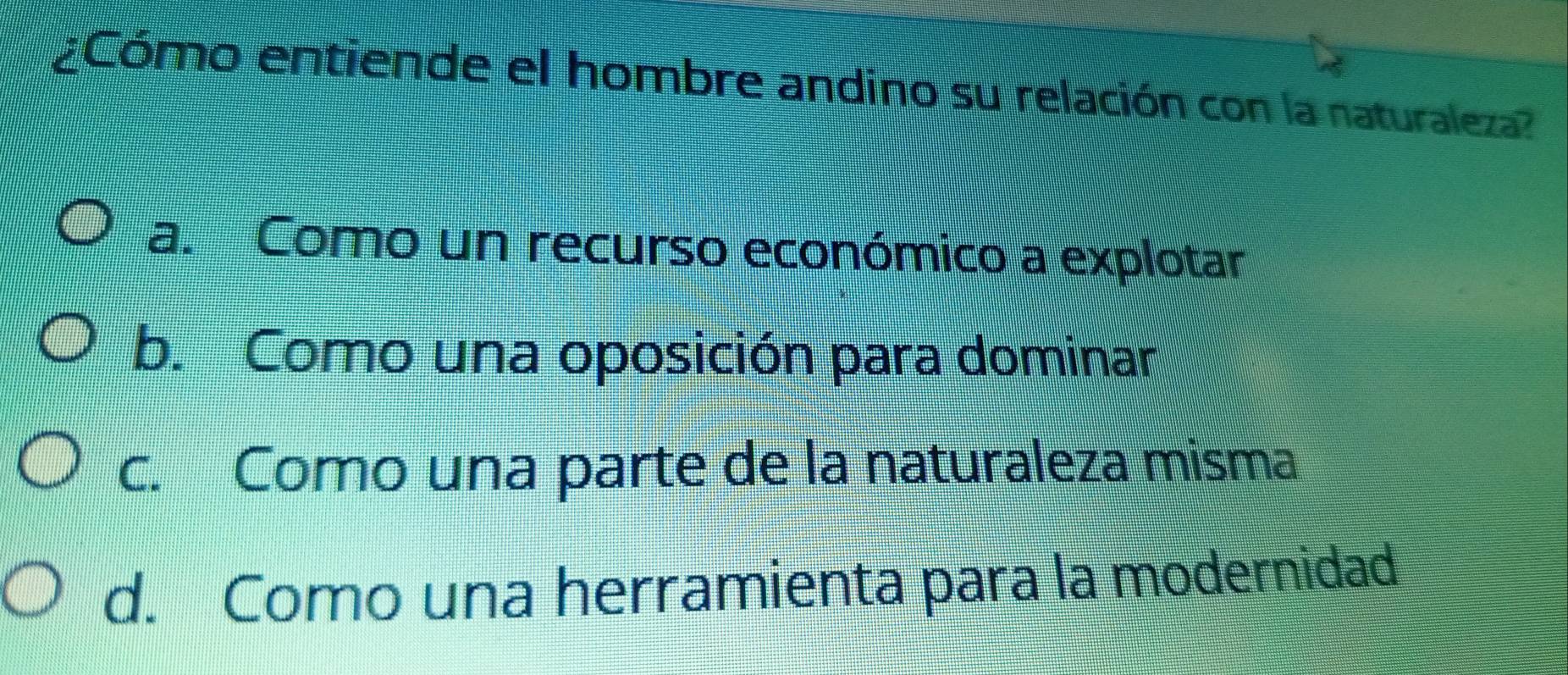 ¿Cómo entiende el hombre andino su relación con la naturaleza?
a. Como un recurso económico a explotar
b. Como una oposición para dominar
c. Como una parte de la naturaleza misma
d. Como una herramienta para la modernidad