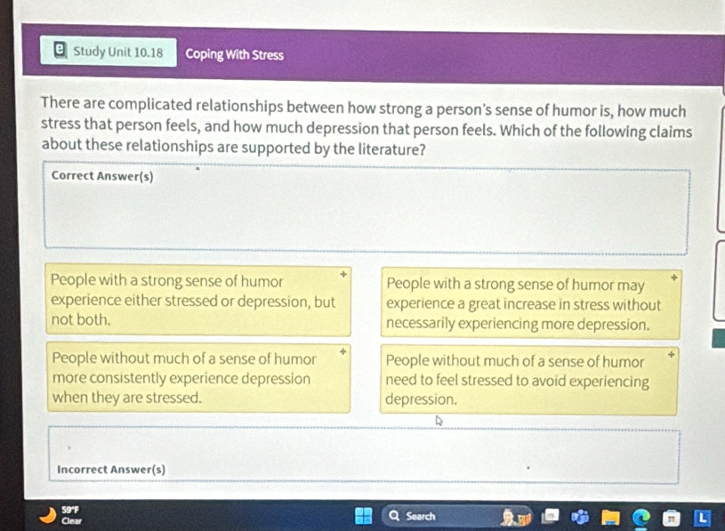 Study Unit 10.18 Coping With Stress
There are complicated relationships between how strong a person's sense of humor is, how much
stress that person feels, and how much depression that person feels. Which of the following claims
about these relationships are supported by the literature?
Correct Answer(s)
People with a strong sense of humor People with a strong sense of humor may
experience either stressed or depression, but experience a great increase in stress without
not both. necessarily experiencing more depression.
People without much of a sense of humor People without much of a sense of humor
more consistently experience depression need to feel stressed to avoid experiencing
when they are stressed. depression.
Incorrect Answer(s)
59°F
Clear Search