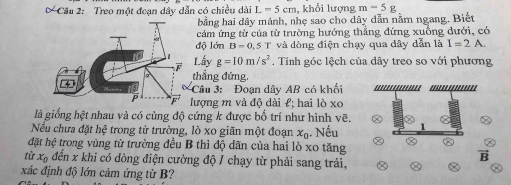 Treo một đoạn dây dẫn có chiều dài L=5cm , khối lượng m=5g
bằng hai dây mảnh, nhẹ sao cho dây dẫn nằm ngang. Biết 
cảm ứng từ của từ trường hướng thắng đứng xuống dưới, có 
độ lớn B=0,5T và dòng điện chạy qua dây dẫn là I=2A. 
Lấy g=10m/s^2. Tính góc lệch của dây treo so với phương 
thẳng đứng. 

Câu 3: Đoạn dây AB có khối 
lượng m và độ dài ł; hai lò xo
là giống hệt nhau và có cùng độ cứng k được bố trí như hình vẽ. 
Nếu chưa đặt hệ trong từ trường, lò xo giãn một đoạn x_0. Nếu 
đặt hệ trong vùng từ trường đều B thì độ dãn của hai lò xo tăng 
từ x_0 đến x khi có dòng điện cường độ I chạy từ phải sang trái,
vector B
xác định độ lớn cảm ứng từ B?