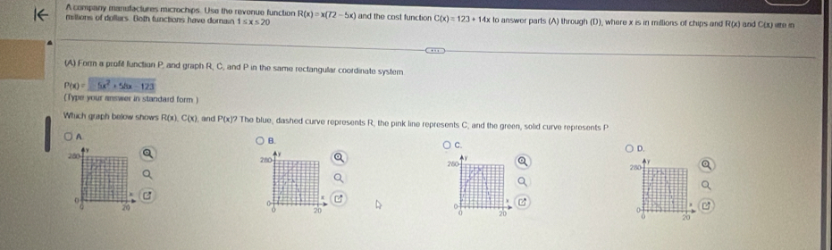 A company manufactures microchips. Use the revenue function
miltions of dollars. Both functions have domain 1≤ x≤ 20 R(x)=x(72-5x) and the cost function C(x)=123+14x to answer parts (A) through (D), where x is in millions of chips and R(x) and C(x uee in
(A) Form a profit function P, and graph R, C, and P in the same rectangular coordinate systern
P(x)=5x^2+54x-123
(Type your answer in standard form )
Which graph below shows R(x), C(x) , and P(x)? The blue, dashed curve represents R, the pink line represents C, and the green, solid curve represents P
A
B.
C.
280 4y
D.
280 280 280
0
0
20
20
20
20