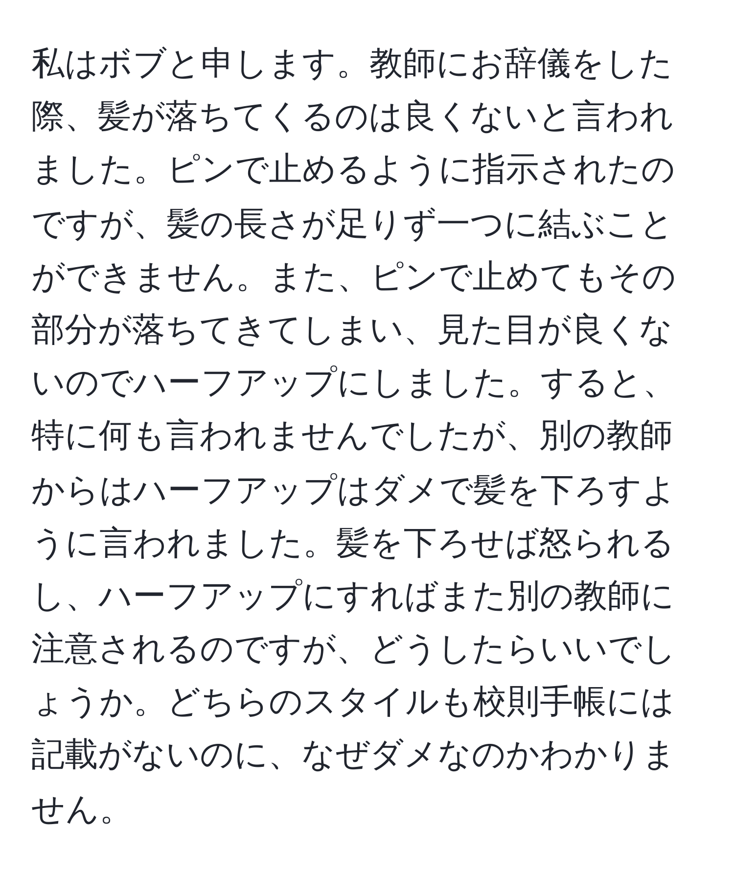 私はボブと申します。教師にお辞儀をした際、髪が落ちてくるのは良くないと言われました。ピンで止めるように指示されたのですが、髪の長さが足りず一つに結ぶことができません。また、ピンで止めてもその部分が落ちてきてしまい、見た目が良くないのでハーフアップにしました。すると、特に何も言われませんでしたが、別の教師からはハーフアップはダメで髪を下ろすように言われました。髪を下ろせば怒られるし、ハーフアップにすればまた別の教師に注意されるのですが、どうしたらいいでしょうか。どちらのスタイルも校則手帳には記載がないのに、なぜダメなのかわかりません。