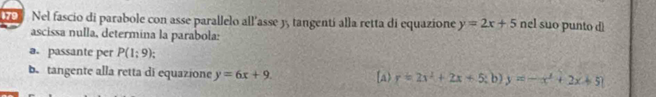 Nel fascio di parabole con asse parallelo all'asse y, tangentí alla retta di equazione y=2x+5 nel suo punto 
ascissa nulla, determína la parabola: 
a. passante per P(1;9); 
b. tangente alla retta di equazione y=6x+9. [a) y=2x^2+2x+5; b)y=-x^2+2x+5