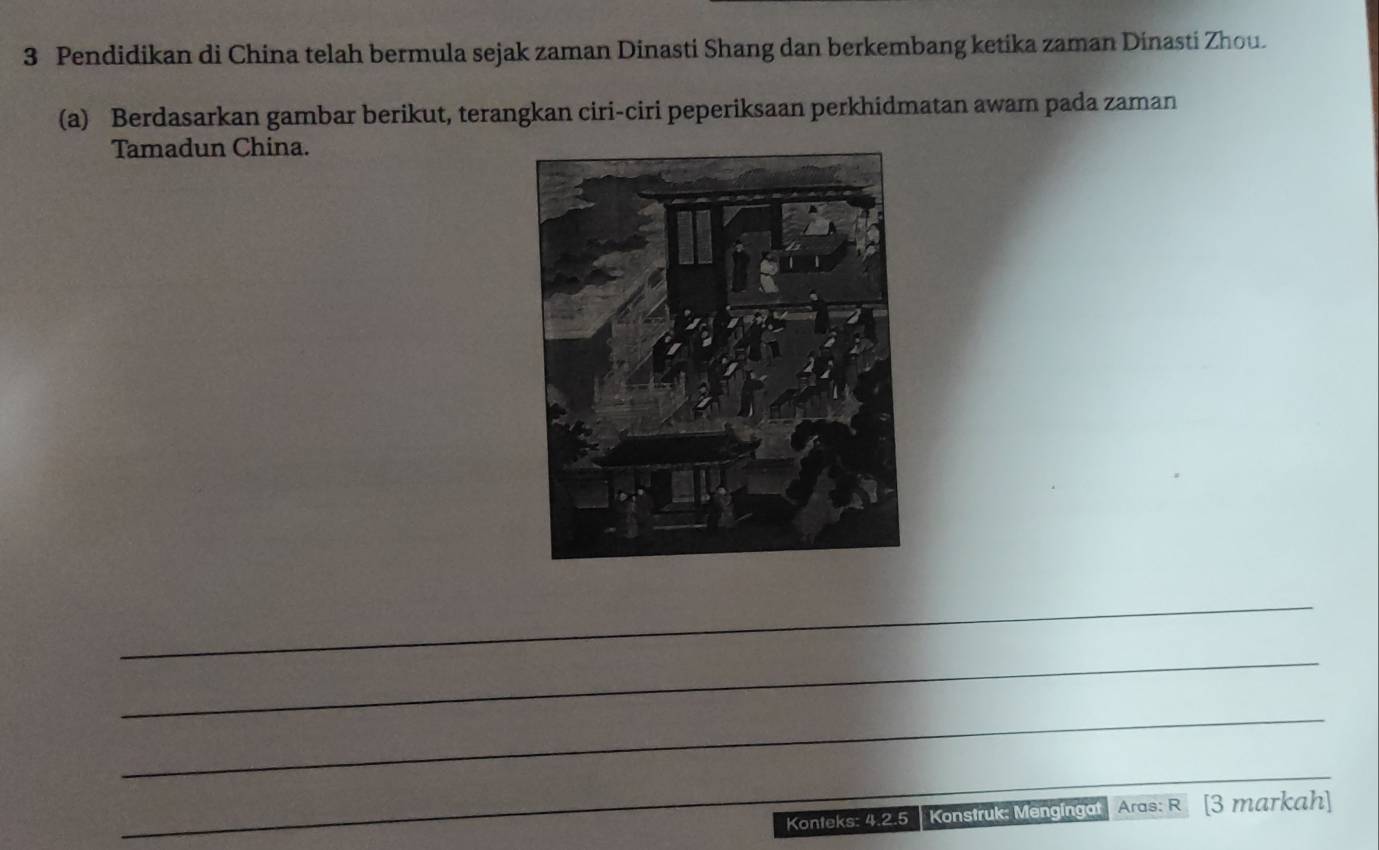 Pendidikan di China telah bermula sejak zaman Dinasti Shang dan berkembang ketika zaman Dinasti Zhou. 
(a) Berdasarkan gambar berikut, terangkan ciri-ciri peperiksaan perkhidmatan awam pada zaman 
Tamadun China. 
_ 
_ 
_ 
__ 
Konteks: 4.2.5 Konstruk: Mengingat Aras: R [3 markah]