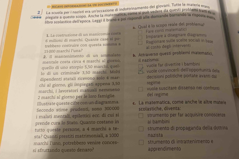 RICAVO INFORMAZIONI DA UN DOCUMENTO
2 La scuola per i nazisti era un'occasione di indottrinamento dei giovani. Tutte le materie erand
--- piegate a questo scopo. Anche la matematica, come si può vedere da questi problemi tratti da u
libro scolastico dell'epoca. Leggi il brano e poi rispondi alle domande barrando la risposta esatta
Qual è lo scopo reale del problema?
1. La costruzione di un manicomio costa Fare conti matematici
6 milioni di marchi. Quante case si po- Imparare a disegnare diagrammi
trebbero costruire con questa somma a Ragionare sulle scelte sociali in base
15 000 marchi l'una? al costo degli interventi
2. Il mantenimento di un ammalato b. Attraverso questi problemi matematici,
mentale costa circa 4 marchi al giorno, il nazismo:
quello di uno storpio 5,50 marchi, quel- vuole far divertire i bambini
lo di un criminale 3,50 marchi. Molti vuole convincerli dell'opportunità delle
dipendenti statali ricevono solo 4 mar- decisioni politiche portate avanti dal
chi al giorno, gli impiegati appena 3,50 regime
marchi, i lavoratori manuali nemmeno vuole suscitare dissenso nei confronti
2 marchi al giorno per le loro famiglie. del regime
Illustrate queste cifre con un diagramma. c. La matematica, come anche le altre materie
Secondo stime prudenti, sono 300000 scolastiche, diventa:
i malati mentali, epilettici ecc. di cui si strumento per far acquisire conoscenze
prende cura lo Stato. Quanto costano in ai bambini
tutto queste persone, a 4 marchi a te- strumento di propaganda della dottrina
sta? Quanti prestiti matrimoniali, a 1000 nazista
marchi l’uno, potrebbero venire conces- strumento di intrattenimento e
si sfruttando questo denaro? apprendimento